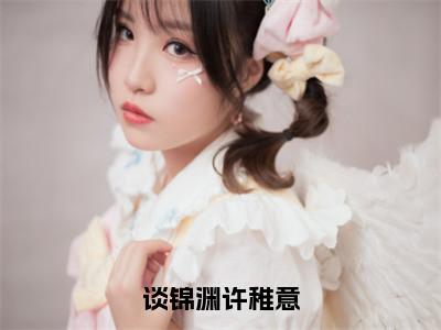 谈锦渊许稚意（许稚意谈锦渊）小说全文免费阅读无弹窗大结局_谈锦渊许稚意（许稚意谈锦渊）最新章节列表