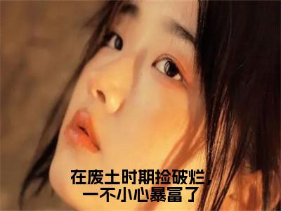 小说在废土时期捡破烂，一不小心暴富了全文免费阅读无弹窗大结局_（姜月墨祁年初）全文在线阅读