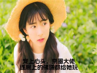 （傅归洲楚畔番外+免费）宠上心头，京圈大佬连腕上的佛珠都给她玩小说主角叫什么-傅归洲楚畔全文免费阅读大结局