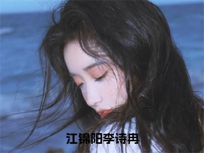 李诗冉江锦阳（江锦阳李诗冉）在哪免费看-小说（江锦阳李诗冉）全文完整版免费阅读李诗冉江锦阳