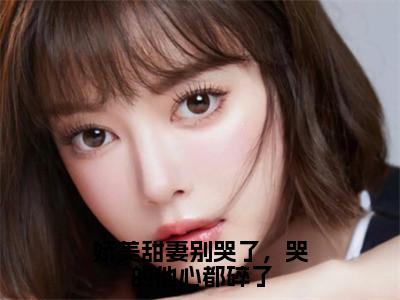 娇美甜妻别哭了，哭的他心都碎了全本小说无弹窗阅读-娇美甜妻别哭了，哭的他心都碎了（沈西田玉中）精彩热门小说