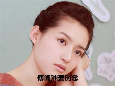 傅闻洲姜时念（姜时念傅闻洲）全文免费读无弹窗大结局_姜时念傅闻洲免费小说傅闻洲姜时念读无弹窗最新章节列表