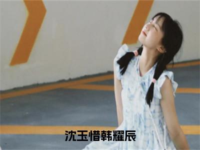 沈玉惜韩耀辰（韩耀辰沈玉惜）全文免费阅读无弹窗大结局_韩耀辰沈玉惜最新章节列表