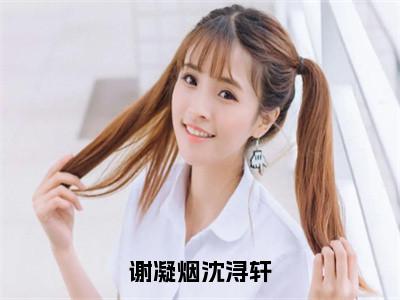 沈浔轩谢凝烟（沈浔轩谢凝烟）全文免费阅读无弹窗大结局_谢凝烟沈浔轩最新章节列表