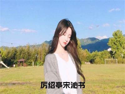 《厉绍亭宋沁书》宋沁书厉绍亭（大结局小说全集完整版）宋沁书厉绍亭小说_厉绍亭宋沁书全文阅读