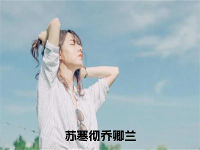 苏寒彻乔卿兰（乔卿兰苏寒彻）全文免费阅读无弹窗大结局_（乔卿兰苏寒彻小说免费阅读）_