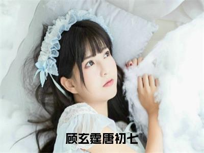 顾玄霆唐初七（唐初七顾玄霆）小说全文-顾玄霆唐初七小说免费阅读大结局