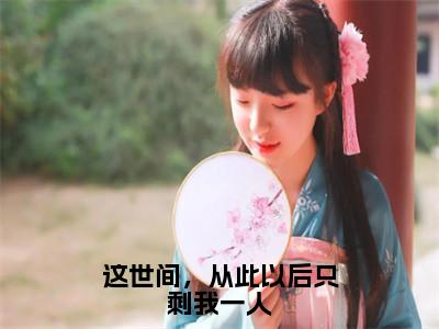 段渠沈知星（这世间，从此以后只剩我一人）全文免费阅读无弹窗大结局_这世间，从此以后只剩我一人最新章节列表_（段渠沈知星）