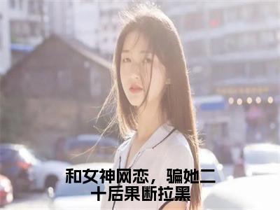柳如烟柳万国小说大结局免费阅读-和女神网恋，骗她二十后果断拉黑抖音新上热文分享柳如烟柳万国