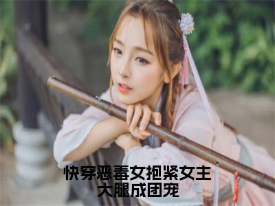 快穿恶毒女抱紧女主大腿成团宠小说全文免费阅读-（路月桑莫）抖音新书热荐快穿恶毒女抱紧女主大腿成团宠全文免费阅读