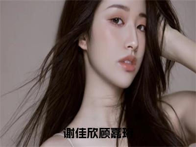 小说（谢佳欣顾嘉珩）谢佳欣顾嘉珩精选片段阅读-小说谢佳欣顾嘉珩免费版最新更新阅读