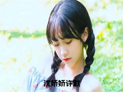 沈娇娇许默（沈娇娇许默）精选小说大结局阅读-抖音新书热荐沈娇娇许默