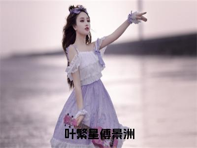 叶繁星傅景洲（叶繁星傅景洲）全文免费阅读无弹窗-叶繁星傅景洲完整版全文在线赏析