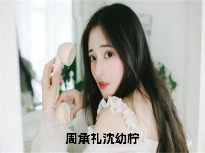 周承礼沈幼柠（沈幼柠周承礼）全文免费阅读无弹窗大结局_沈幼柠周承礼免费阅读最新章节列表_