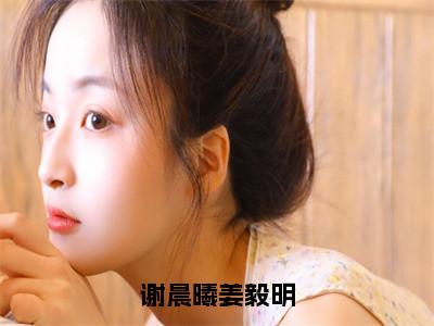 谢晨曦姜毅明（谢晨曦姜毅明）全文免费阅读无弹窗大结局_（谢晨曦姜毅明）谢晨曦姜毅明最新章节列表_