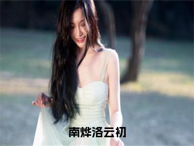 南烨洛云初洛云初南烨多人追免费无弹窗小说，洛云初南烨已完结全集大结局