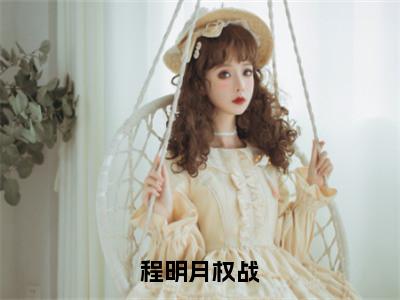 程明月权战（程明月权战）精选好书-程明月权战无删减小说在线阅读（程明月权战全文免费阅读）