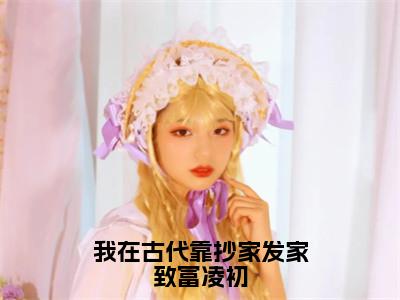 凌初小说（我在古代靠抄家发家致富凌初）免费阅读_凌初小说免费阅读