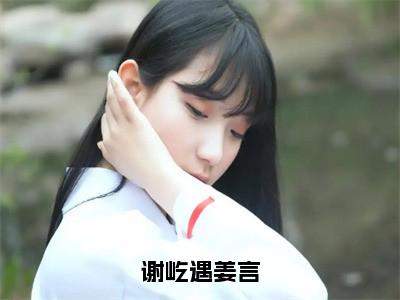 谢屹遇姜言（姜言谢屹遇）小说免费阅读完结版-谢屹遇姜言小说全文免费阅读