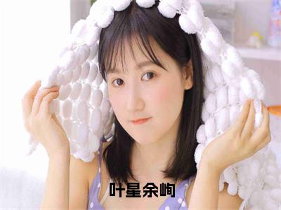 叶星余峋全文免费阅读无弹窗大结局_（叶星余峋）余峋叶星最新章节列表_