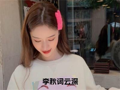 李秋词云深阅读无弹窗大结局_（云深李秋词阅读无弹窗）最新章节列表_（云深李秋词）