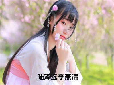 李燕清陆泽远（陆泽远李燕清）全文免费阅读无弹窗大结局_（陆泽远李燕清无弹窗）_