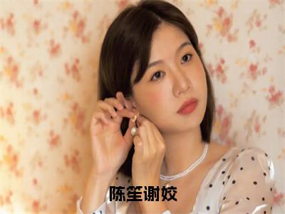 陈笙谢姣（谢姣陈笙）全文免费阅读无弹窗大结局_陈笙谢姣免费阅读全文大结局