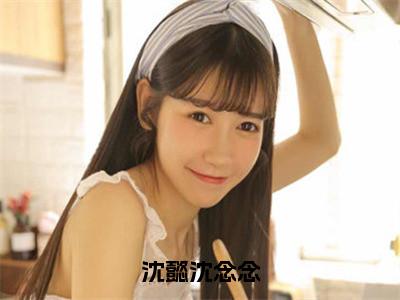 （沈懿沈念念抖音小说）沈懿沈念念小说全文阅读免费（结局）+（免费）