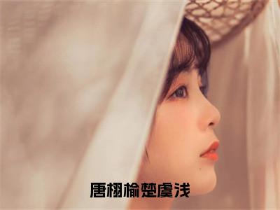 楚虞浅唐栩榆小说_小说唐栩榆楚虞浅免费阅读最新章节列表（楚虞浅唐栩榆）