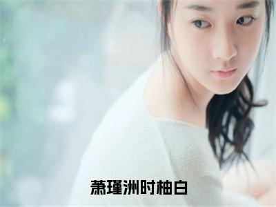 萧瑾洲时柚白（时柚白萧瑾洲）全文免费阅读无弹窗大结局_萧瑾洲时柚白全文免费阅读最新章节列表_