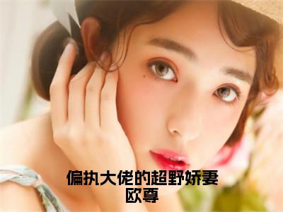 叶枫欧尊全文全文免费阅读_偏执大佬的超野娇妻欧尊全文最新章节列表（叶枫欧尊）