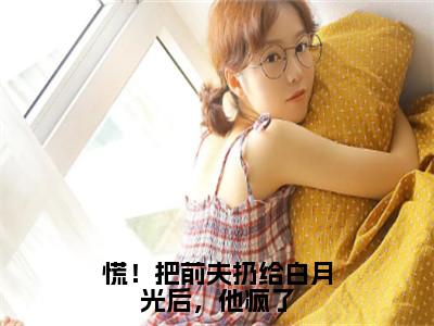 傅祁川阮南枝（慌！把前夫扔给白月光后，他疯了）全文免费阅读无弹窗大结局_慌！把前夫扔给白月光后，他疯了最新章节列表_（傅祁川阮南枝）