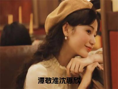 潭敬淮沈惠欣（沈惠欣潭敬淮）全文免费阅读潭敬淮沈惠欣最新章节小说免费阅读_