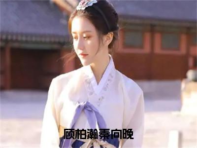 秦向晚顾柏瀚完结版小说顾柏瀚秦向晚全文在线免费阅读_顾柏瀚秦向晚最新章节列表_