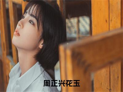 花玉周正兴全文免费阅读大结局周正兴花玉最新章节列表（全文）+（番外）