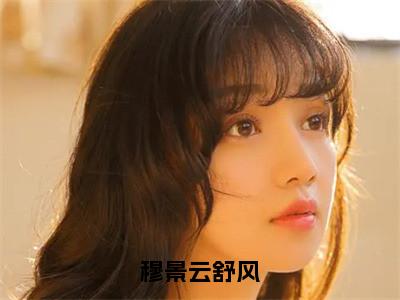 穆景云舒风全文（云舒风穆景）小说免费阅读无弹窗大结局_穆景云舒风全文无弹窗完整版阅读