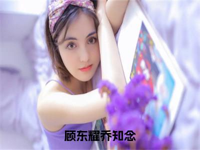 乔知念顾东耀（顾东耀乔知念）小说最新章节-顾东耀乔知念全文免费阅读无弹窗大结局