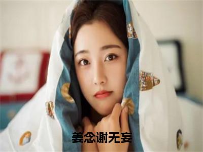 谢无妄姜念小说在线阅读姜念谢无妄无广告小说免费在线阅读（免费）+（结局）