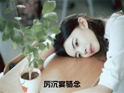 主角为骆念厉沉宴的小说（厉沉宴骆念）大结局免费阅读-厉沉宴骆念全文免费阅读