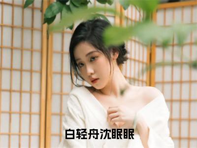 沈眠眠白轻舟（白轻舟沈眠眠）全文免费阅读无弹窗大结局_白轻舟沈眠眠全文在线阅读