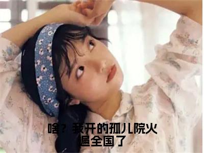 鹿清蔷小说免费下载阅读_（啥？我开的孤儿院火遍全国了）鹿清蔷最新章节列表_（啥？我开的孤儿院火遍全国了）