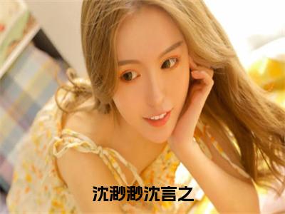 沈渺渺沈言之（沈言之沈渺渺小说全文）在线阅读无弹窗大结局-沈渺渺沈言之全文无删减版阅读