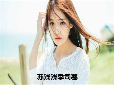 （苏浅浅季司寒）苏浅浅季司寒全文免费阅读无弹窗大结局_苏浅浅季司寒最新章节列表（苏浅浅季司寒）