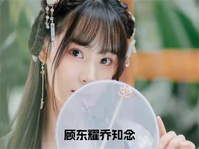 顾东耀乔知念小说（乔知念顾东耀）全文免费阅读无弹窗大结局_（乔知念顾东耀免费阅读）最新章节列表_（乔知念顾东耀）