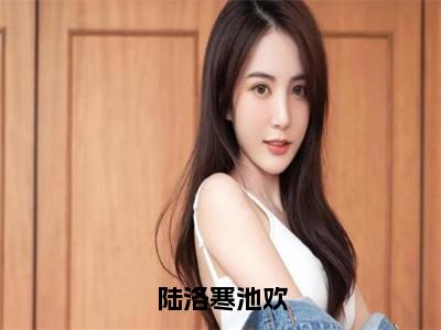 陆洛寒池欢（池欢陆洛寒）全文免费阅读无弹窗大结局_陆洛寒池欢最新章节列表池欢陆洛寒