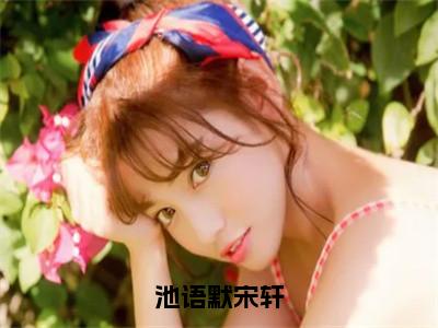 池语默宋轩（池语默宋轩）全文免费阅读无弹窗大结局_（池语默宋轩免费阅读全文大结局）最新章节列表