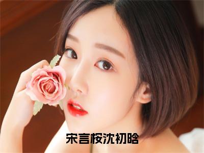 宋言桉沈初晗小说全文免费阅读正版沈初晗宋言桉免费阅读无弹窗