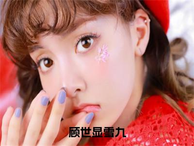 顾世显雪九全文（顾世显雪九）全文免费阅读无弹窗大结局_（顾世显雪九）最新章节列表
