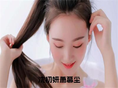 沈初妍萧慕尘（沈初妍萧慕尘）全文免费阅读_沈初妍萧慕尘言诺诺，井傅宸小说最新章节列表