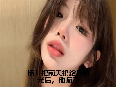 阮南枝傅祁川（慌！把前夫扔给白月光后，他疯了）全文免费阅读无弹窗大结局_慌！把前夫扔给白月光后，他疯了小说最新章节列表_（阮南枝傅祁川）